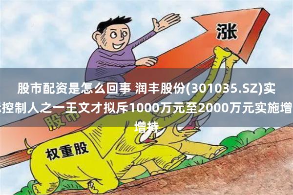 股市配资是怎么回事 润丰股份(301035.SZ)实际控制人之一王文才拟斥1000万元至2000万元实施增持