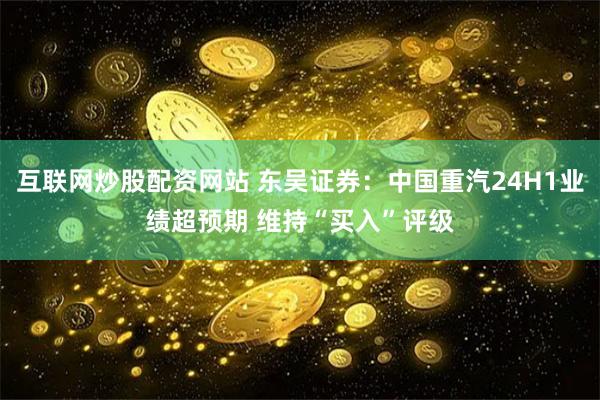 互联网炒股配资网站 东吴证券：中国重汽24H1业绩超预期 维持“买入”评级