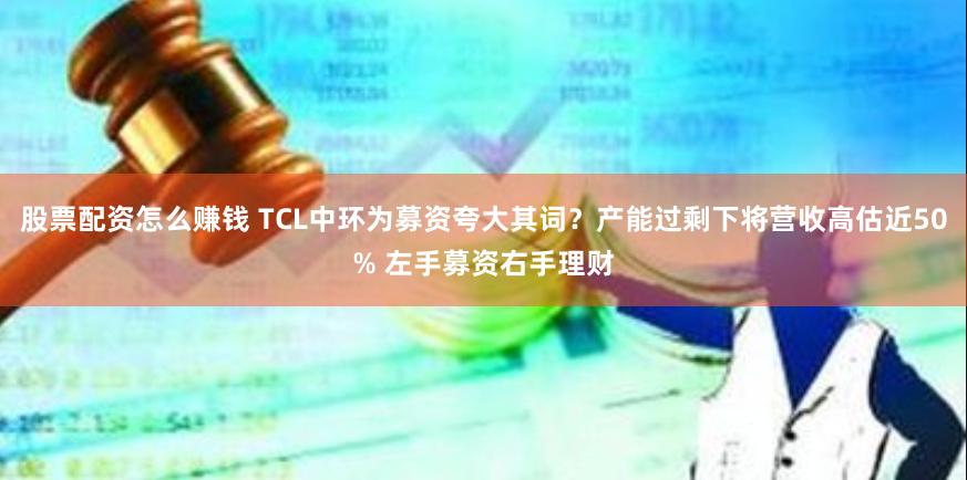 股票配资怎么赚钱 TCL中环为募资夸大其词？产能过剩下将营收高估近50% 左手募资右手理财