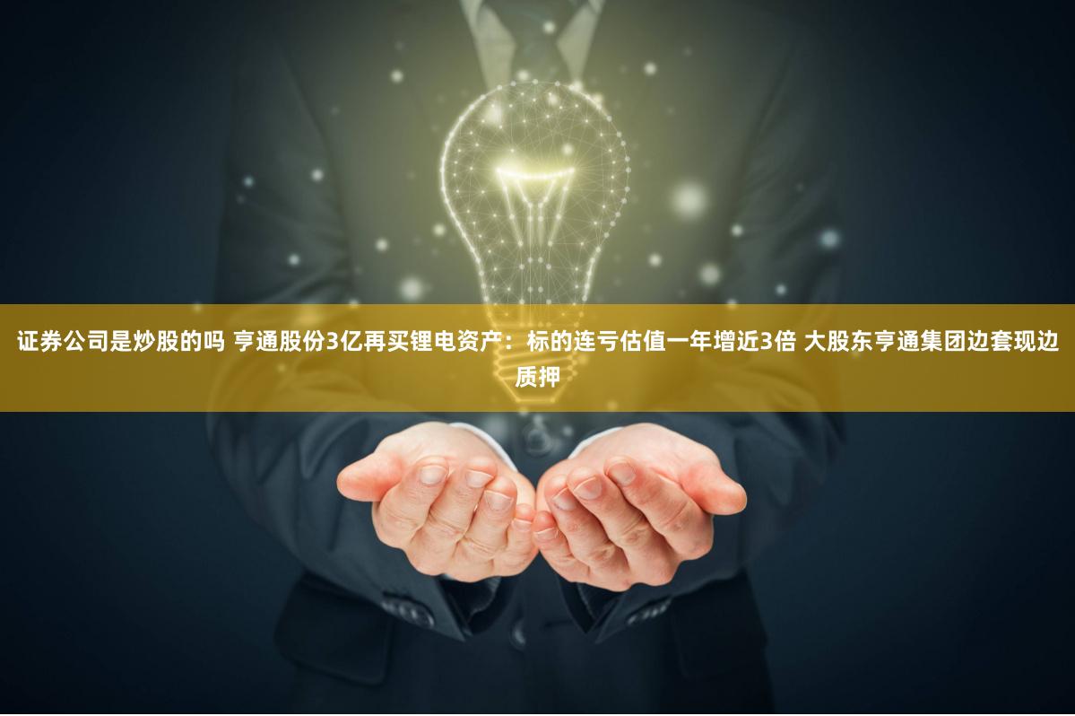 证券公司是炒股的吗 亨通股份3亿再买锂电资产：标的连亏估值一年增近3倍 大股东亨通集团边套现边质押