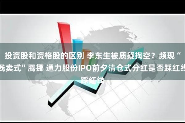 投资股和资格股的区别 李东生被质疑掏空？频现“贱卖式”腾挪 通力股份IPO前夕清仓式分红是否踩红线