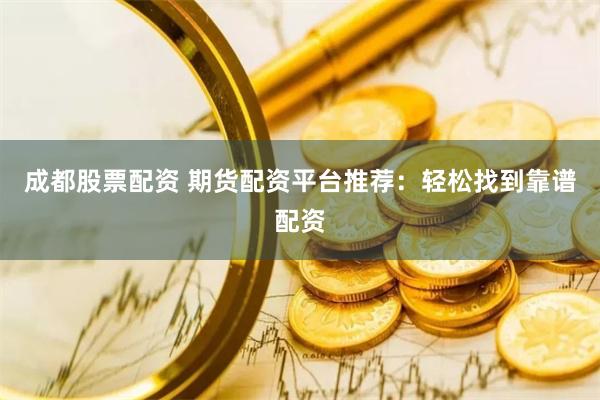 成都股票配资 期货配资平台推荐：轻松找到靠谱配资